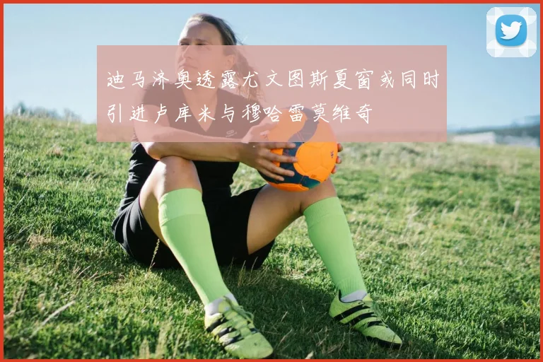 迪马济奥透露尤文图斯夏窗或同时引进卢库米与穆哈雷莫维奇