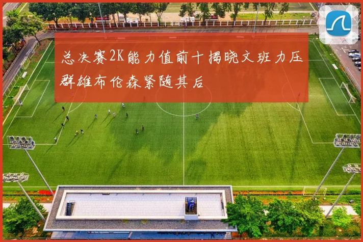 总决赛2K能力值前十揭晓文班力压群雄布伦森紧随其后