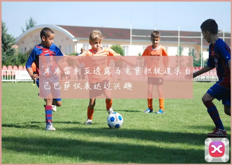 库库雷利亚透露马竞曾积极追求自己巴萨仅表达过兴趣