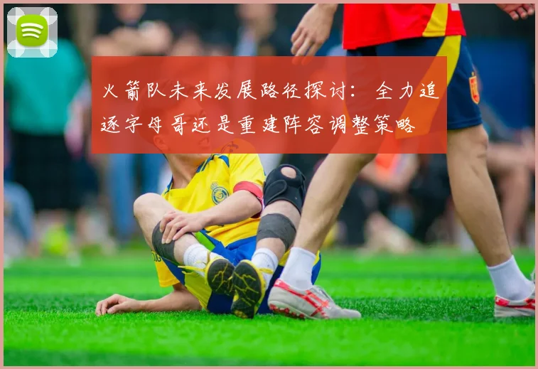 火箭队未来发展路径探讨：全力追逐字母哥还是重建阵容调整策略