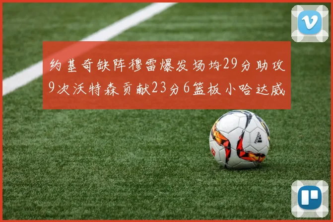 约基奇缺阵穆雷爆发场均29分助攻9次沃特森贡献23分6篮板小哈达威也有17分表现出色