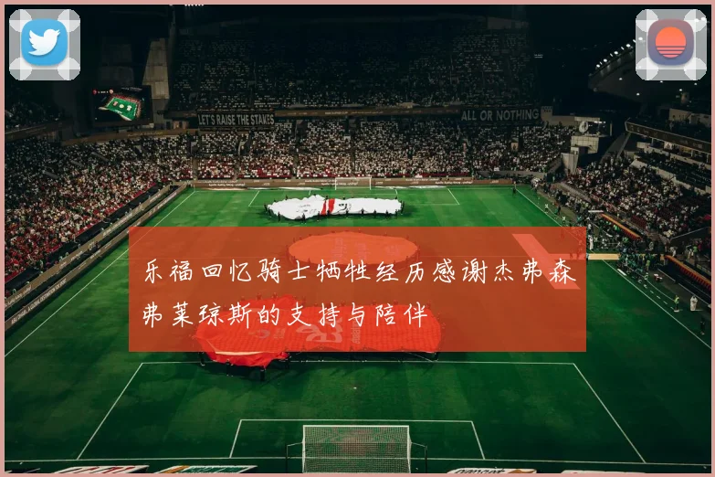 乐福回忆骑士牺牲经历感谢杰弗森弗莱琼斯的支持与陪伴