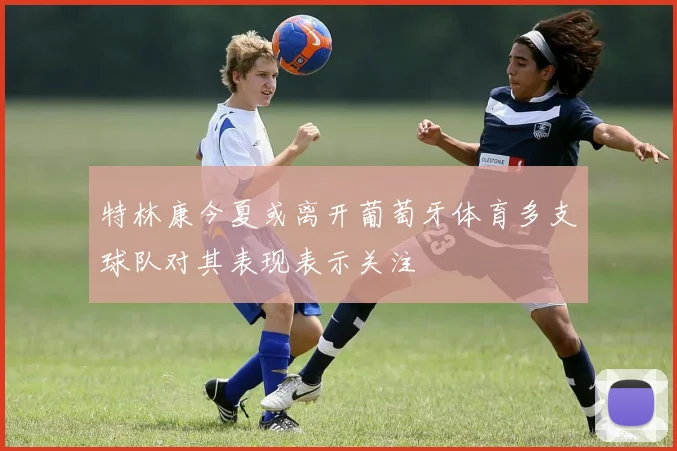 特林康今夏或离开葡萄牙体育多支球队对其表现表示关注