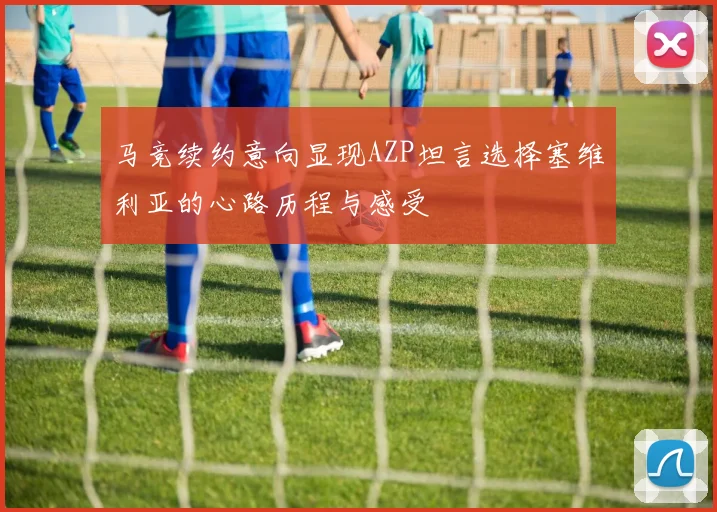 马竞续约意向显现AZP坦言选择塞维利亚的心路历程与感受